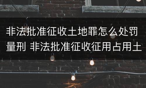 非法批准征收土地罪怎么处罚量刑 非法批准征收征用占用土地罪