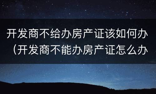 开发商不给办房产证该如何办（开发商不能办房产证怎么办）