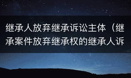 继承人放弃继承诉讼主体（继承案件放弃继承权的继承人诉讼地位）