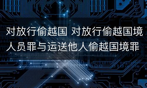 对放行偷越国 对放行偷越国境人员罪与运送他人偷越国境罪共犯