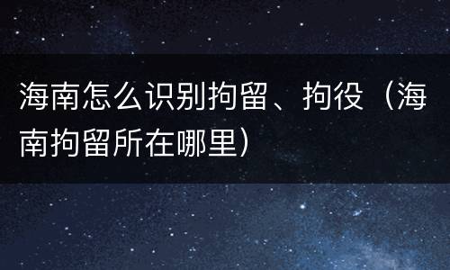 海南怎么识别拘留、拘役（海南拘留所在哪里）