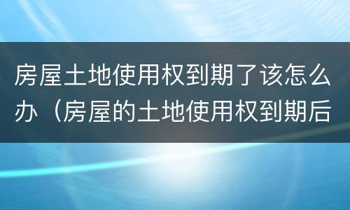 房屋土地使用权到期了该怎么办（房屋的土地使用权到期后怎么办）