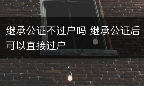 继承公证不过户吗 继承公证后可以直接过户