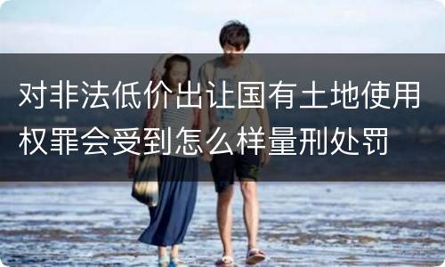 对非法低价出让国有土地使用权罪会受到怎么样量刑处罚