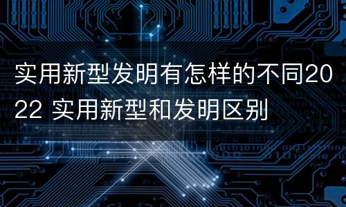 实用新型发明有怎样的不同2022 实用新型和发明区别