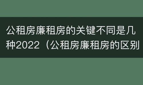 公租房廉租房的关键不同是几种2022（公租房廉租房的区别有哪些）