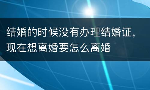 结婚的时候没有办理结婚证，现在想离婚要怎么离婚