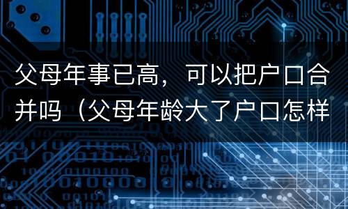 父母年事已高，可以把户口合并吗（父母年龄大了户口怎样合在一起）