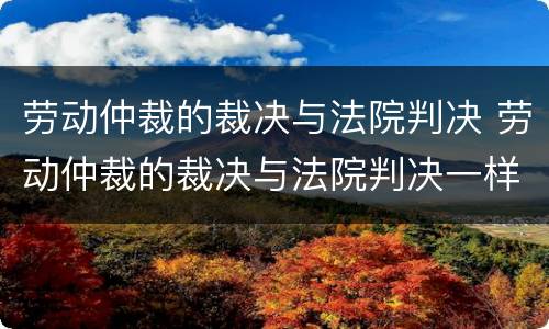 劳动仲裁的裁决与法院判决 劳动仲裁的裁决与法院判决一样吗