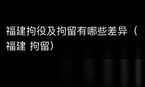 福建拘役及拘留有哪些差异(福建 拘留)