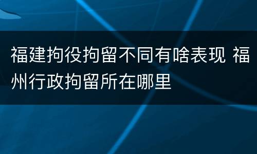 福建拘役拘留不同有啥表现 福州行政拘留所在哪里