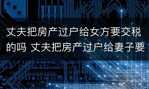 丈夫把房产过户给女方要交税的吗 丈夫把房产过户给妻子要交税吗?
