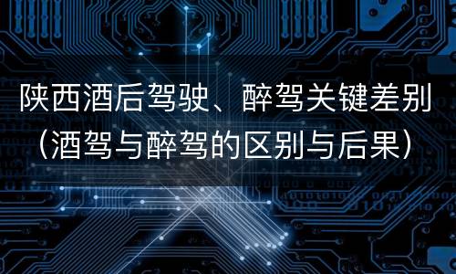 陕西酒后驾驶、醉驾关键差别（酒驾与醉驾的区别与后果）