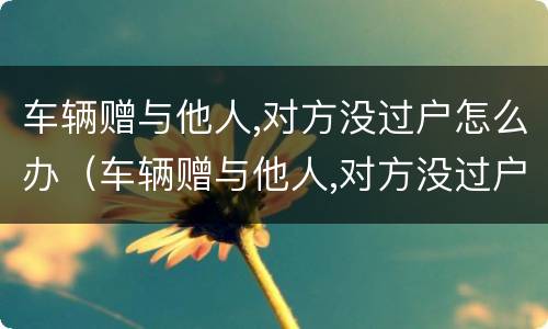 车辆赠与他人,对方没过户怎么办（车辆赠与他人,对方没过户怎么办）