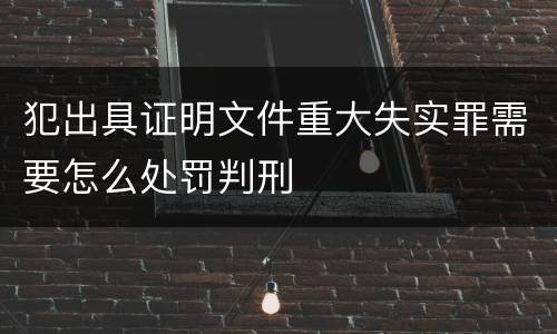 犯出具证明文件重大失实罪需要怎么处罚判刑