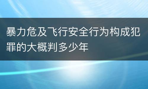 暴力危及飞行安全行为构成犯罪的大概判多少年