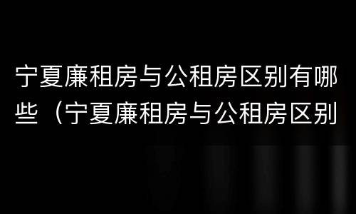 宁夏廉租房与公租房区别有哪些（宁夏廉租房与公租房区别有哪些地方）
