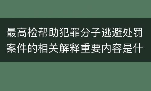 最高检帮助犯罪分子逃避处罚案件的相关解释重要内容是什么