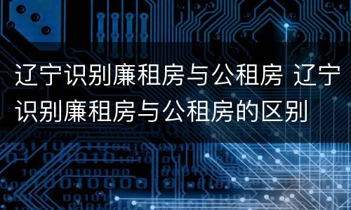 辽宁识别廉租房与公租房 辽宁识别廉租房与公租房的区别