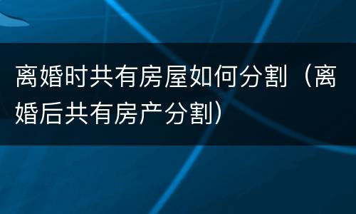 离婚时共有房屋如何分割（离婚后共有房产分割）