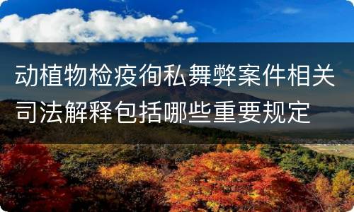 动植物检疫徇私舞弊案件相关司法解释包括哪些重要规定