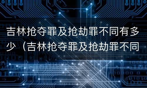 吉林抢夺罪及抢劫罪不同有多少（吉林抢夺罪及抢劫罪不同有多少案例）