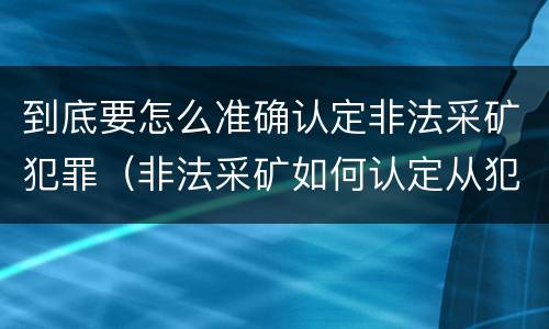 到底要怎么准确认定非法采矿犯罪（非法采矿如何认定从犯）