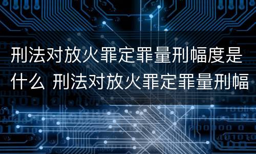 刑法对放火罪定罪量刑幅度是什么 刑法对放火罪定罪量刑幅度是什么意思