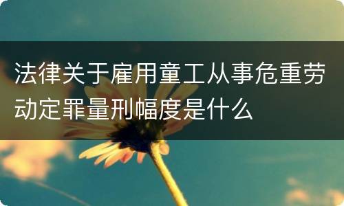 法律关于雇用童工从事危重劳动定罪量刑幅度是什么