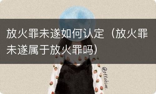放火罪未遂如何认定（放火罪未遂属于放火罪吗）
