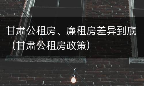 甘肃公租房、廉租房差异到底（甘肃公租房政策）