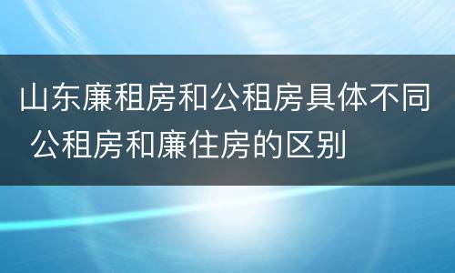 山东廉租房和公租房具体不同 公租房和廉住房的区别