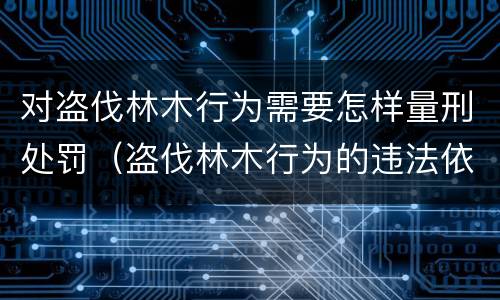 对盗伐林木行为需要怎样量刑处罚（盗伐林木行为的违法依据）