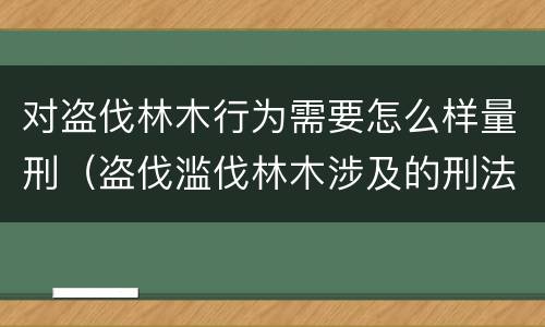 对盗伐林木行为需要怎么样量刑（盗伐滥伐林木涉及的刑法规定）