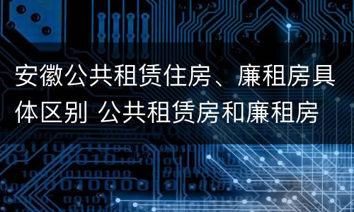 安徽公共租赁住房、廉租房具体区别 公共租赁房和廉租房