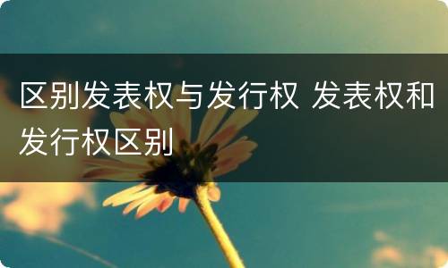 区别发表权与发行权 发表权和发行权区别