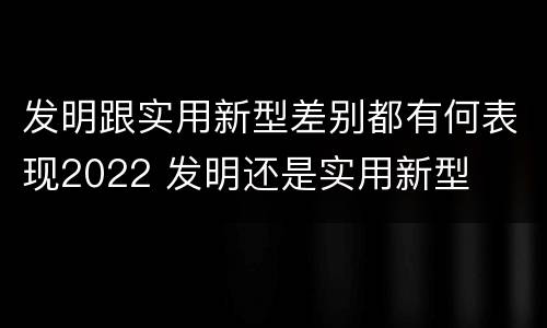 发明跟实用新型差别都有何表现2022 发明还是实用新型