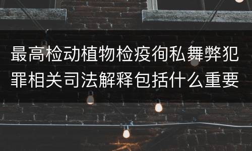 最高检动植物检疫徇私舞弊犯罪相关司法解释包括什么重要内容