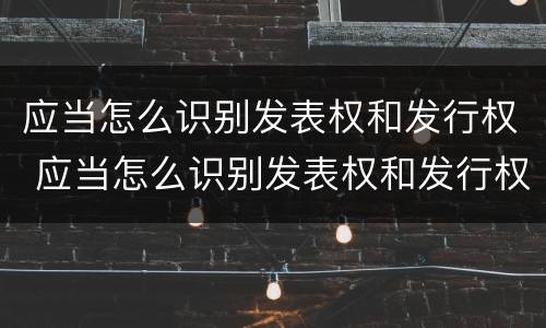 应当怎么识别发表权和发行权 应当怎么识别发表权和发行权