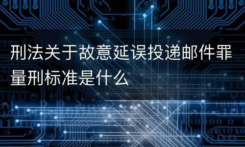 刑法关于故意延误投递邮件罪量刑标准是什么