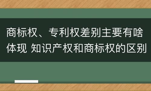 商标权、专利权差别主要有啥体现 知识产权和商标权的区别