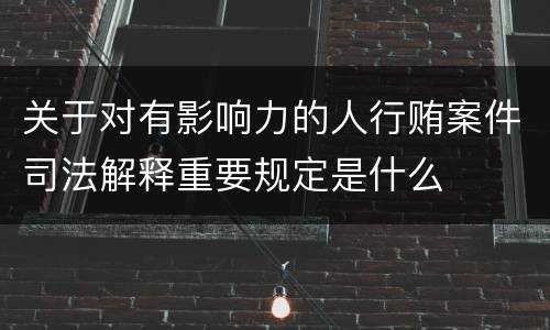 关于对有影响力的人行贿案件司法解释重要规定是什么