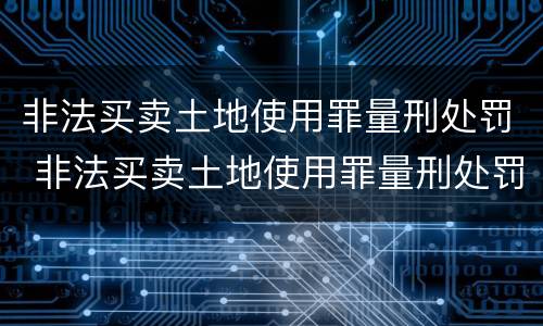 非法买卖土地使用罪量刑处罚 非法买卖土地使用罪量刑处罚标准