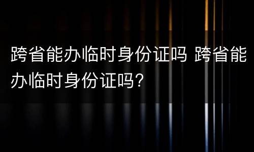 跨省能办临时身份证吗 跨省能办临时身份证吗?