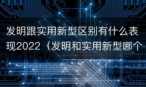 发明跟实用新型区别有什么表现2022（发明和实用新型哪个好）