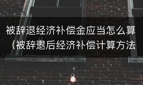 被辞退经济补偿金应当怎么算（被辞退后经济补偿计算方法）