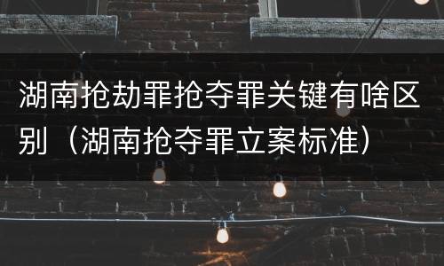 湖南抢劫罪抢夺罪关键有啥区别（湖南抢夺罪立案标准）
