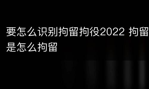 要怎么识别拘留拘役2022 拘留是怎么拘留