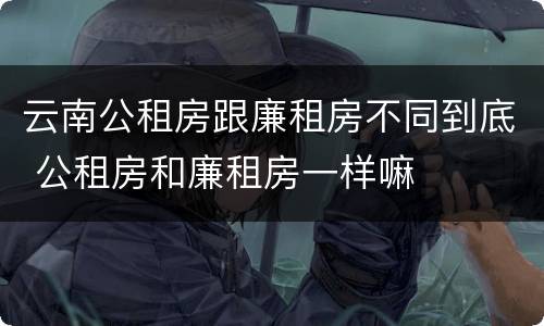 云南公租房跟廉租房不同到底 公租房和廉租房一样嘛