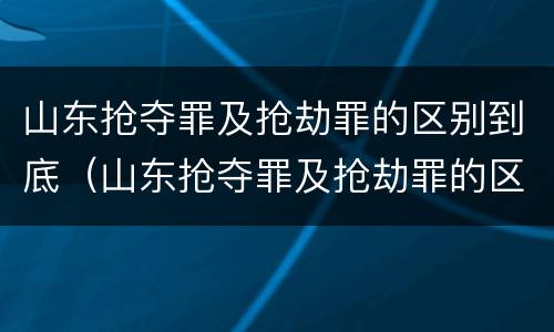 山东抢夺罪及抢劫罪的区别到底（山东抢夺罪及抢劫罪的区别到底是什么）